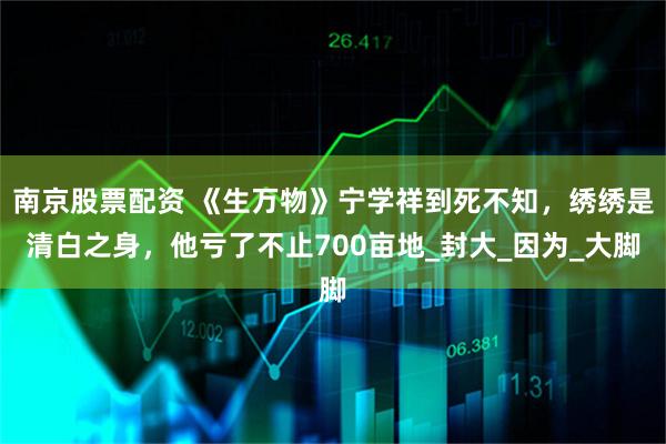 南京股票配资 《生万物》宁学祥到死不知，绣绣是清白之身，他亏了不止700亩地_封大_因为_大脚