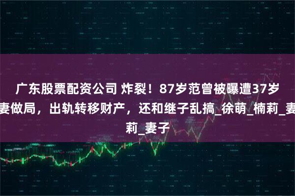 广东股票配资公司 炸裂！87岁范曾被曝遭37岁娇妻做局，出轨转移财产，还和继子乱搞_徐萌_楠莉_妻子