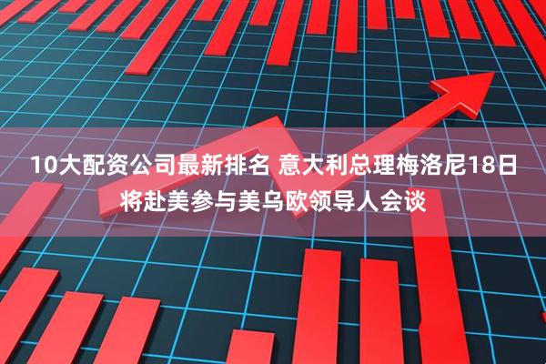 10大配资公司最新排名 意大利总理梅洛尼18日将赴美参与美乌欧领导人会谈