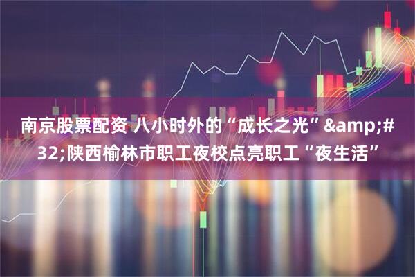 南京股票配资 八小时外的“成长之光”&#32;陕西榆林市职工夜校点亮职工“夜生活”