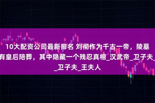 10大配资公司最新排名 刘彻作为千古一帝，陵墓里却没有皇后陪葬，其中隐藏一个残忍真相_汉武帝_卫子夫_王夫人