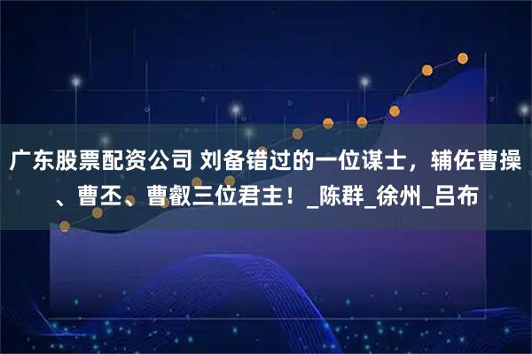 广东股票配资公司 刘备错过的一位谋士，辅佐曹操、曹丕、曹叡三位君主！_陈群_徐州_吕布