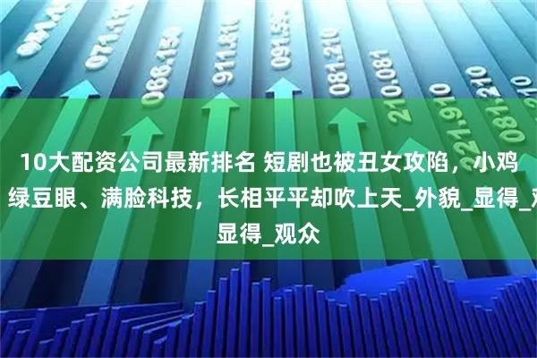 10大配资公司最新排名 短剧也被丑女攻陷，小鸡嘴、绿豆眼、满脸科技，长相平平却吹上天_外貌_显得_观众