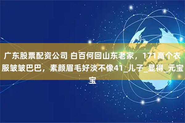 广东股票配资公司 白百何回山东老家，171高个衣服皱皱巴巴，素颜眉毛好淡不像41_儿子_显得_元宝