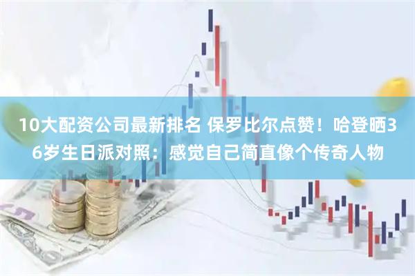 10大配资公司最新排名 保罗比尔点赞！哈登晒36岁生日派对照：感觉自己简直像个传奇人物