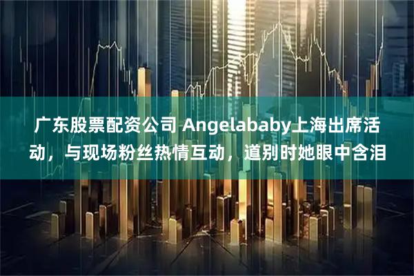 广东股票配资公司 Angelababy上海出席活动，与现场粉丝热情互动，道别时她眼中含泪