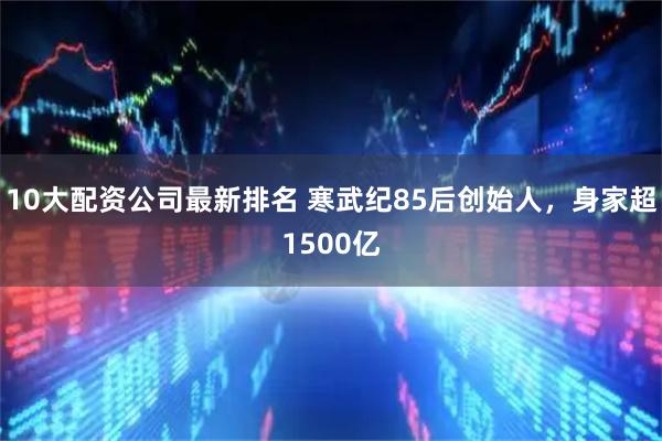 10大配资公司最新排名 寒武纪85后创始人，身家超1500亿