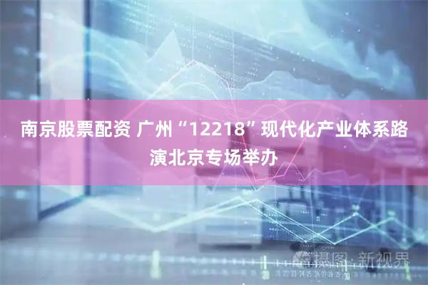 南京股票配资 广州“12218”现代化产业体系路演北京专场举办