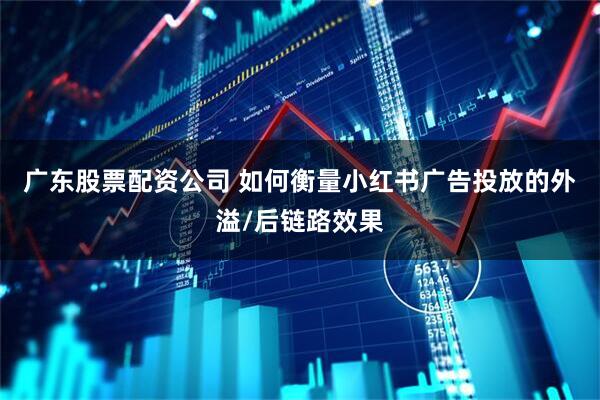广东股票配资公司 如何衡量小红书广告投放的外溢/后链路效果