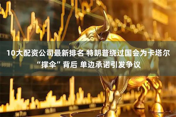 10大配资公司最新排名 特朗普绕过国会为卡塔尔“撑伞”背后 单边承诺引发争议