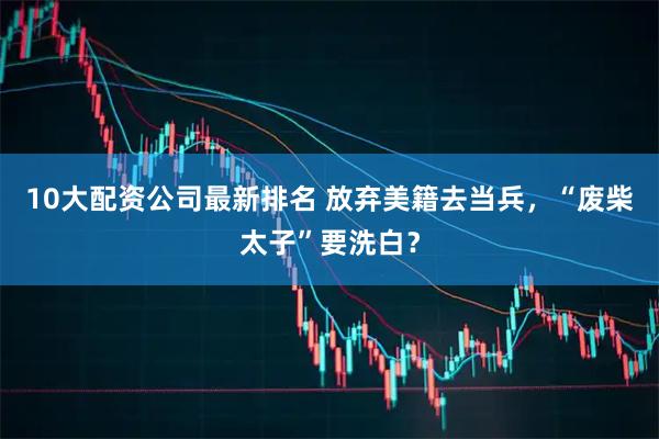 10大配资公司最新排名 放弃美籍去当兵，“废柴太子”要洗白？