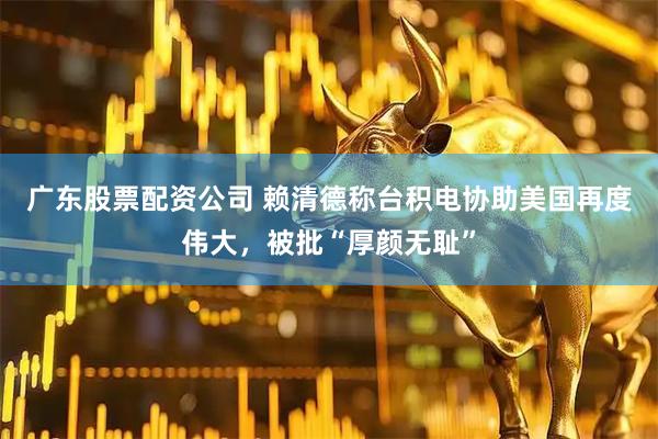广东股票配资公司 赖清德称台积电协助美国再度伟大，被批“厚颜无耻”