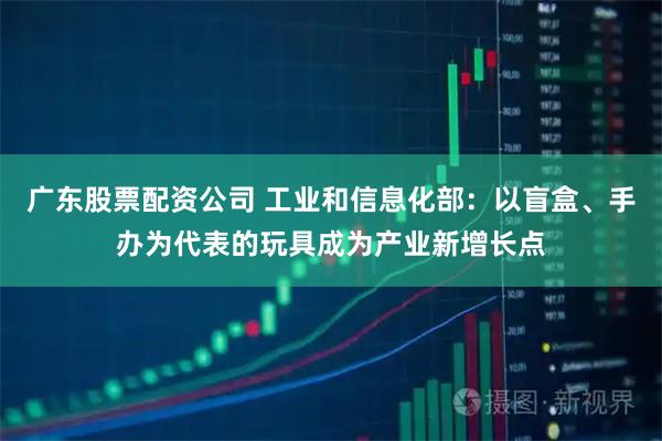 广东股票配资公司 工业和信息化部：以盲盒、手办为代表的玩具成为产业新增长点