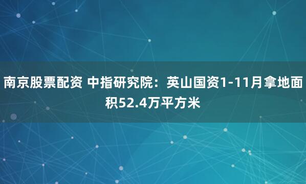 南京股票配资 中指研究院：英山国资1-11月拿地面积52.4万平方米
