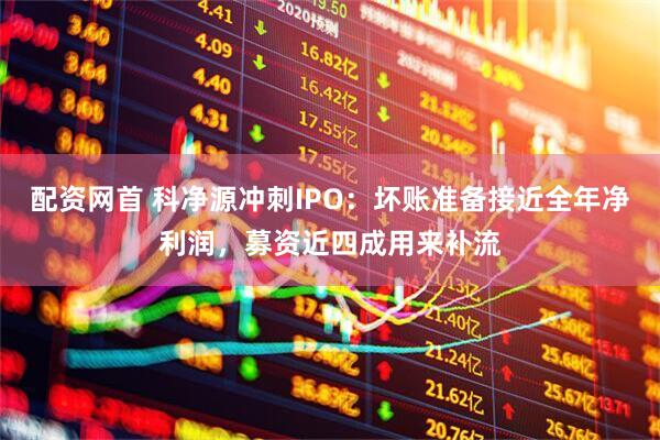配资网首 科净源冲刺IPO：坏账准备接近全年净利润，募资近四成用来补流