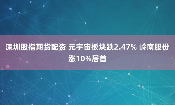 深圳股指期货配资 元宇宙板块跌2.47% 岭南股份涨10%居首