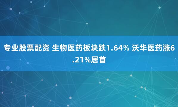 专业股票配资 生物医药板块跌1.64% 沃华医药涨6.21%居首