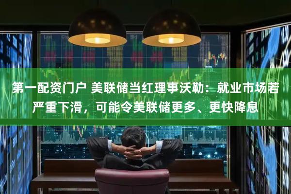 第一配资门户 美联储当红理事沃勒：就业市场若严重下滑，可能令美联储更多、更快降息