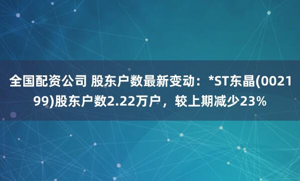 全国配资公司 股东户数最新变动：*ST东晶(002199)股东户数2.22万户，较上期减少23%