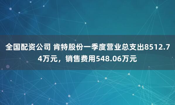全国配资公司 肯特股份一季度营业总支出8512.74万元，销售费用548.06万元
