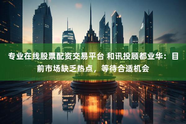 专业在线股票配资交易平台 和讯投顾都业华：目前市场缺乏热点，等待合适机会