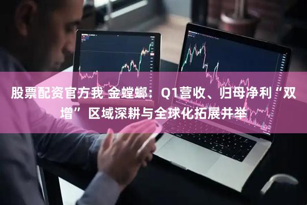 股票配资官方我 金螳螂：Q1营收、归母净利“双增” 区域深耕与全球化拓展并举