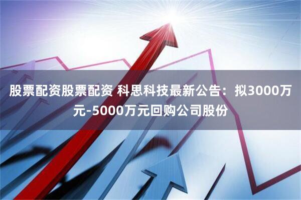股票配资股票配资 科思科技最新公告：拟3000万元-5000万元回购公司股份