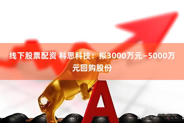 线下股票配资 科思科技：拟3000万元—5000万元回购股份