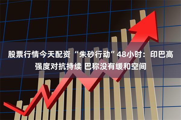 股票行情今天配资 “朱砂行动”48小时：印巴高强度对抗持续 巴称没有缓和空间