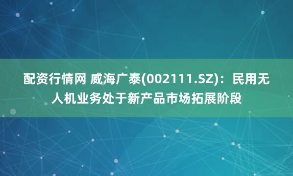 配资行情网 威海广泰(002111.SZ)：民用无人机业务处于新产品市场拓展阶段