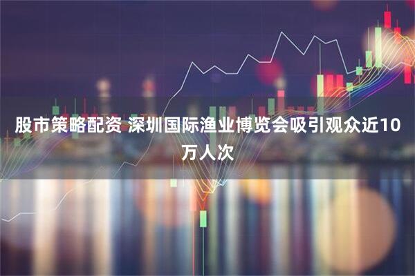 股市策略配资 深圳国际渔业博览会吸引观众近10万人次