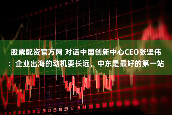 股票配资官方网 对话中国创新中心CEO张坚伟：企业出海的动机要长远，中东是最好的第一站