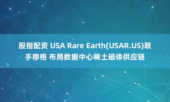 股指配资 USA Rare Earth(USAR.US)联手穆格 布局数据中心稀土磁体供应链