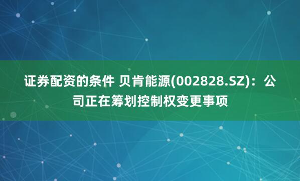 证券配资的条件 贝肯能源(002828.SZ)：公司正在筹划控制权变更事项