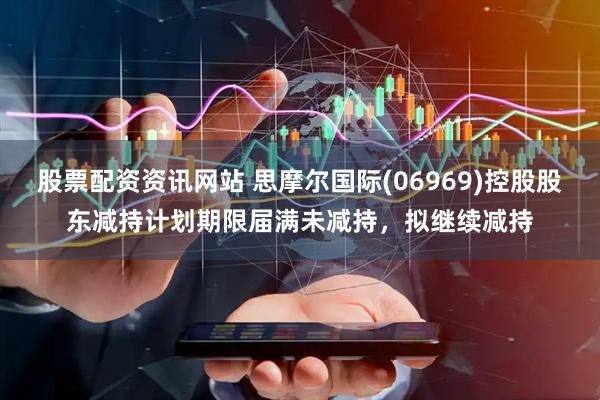 股票配资资讯网站 思摩尔国际(06969)控股股东减持计划期限届满未减持，拟继续减持