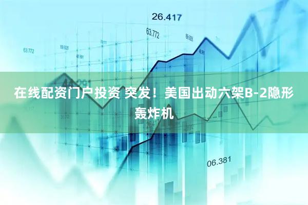 在线配资门户投资 突发！美国出动六架B-2隐形轰炸机