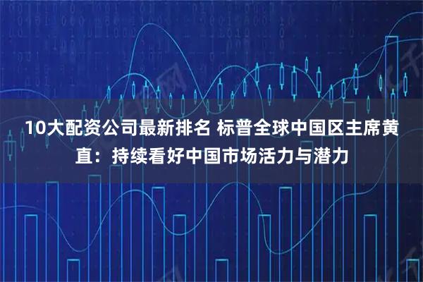 10大配资公司最新排名 标普全球中国区主席黄直：持续看好中国市场活力与潜力