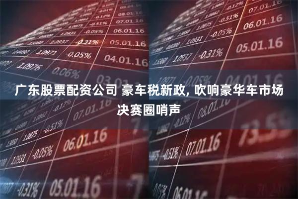 广东股票配资公司 豪车税新政, 吹响豪华车市场决赛圈哨声