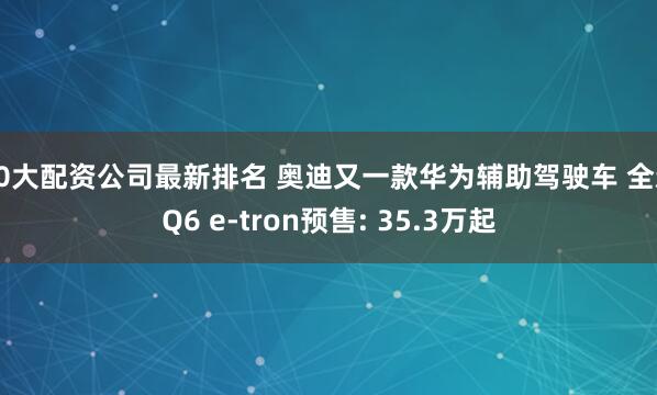 10大配资公司最新排名 奥迪又一款华为辅助驾驶车 全新Q6 e-tron预售: 35.3万起