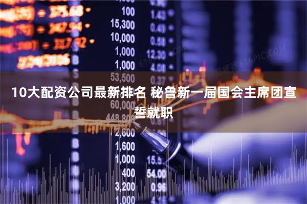 10大配资公司最新排名 秘鲁新一届国会主席团宣誓就职