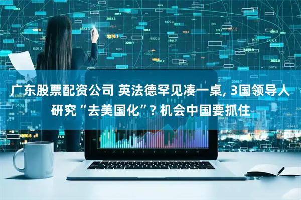 广东股票配资公司 英法德罕见凑一桌, 3国领导人研究“去美国化”? 机会中国要抓住
