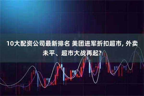10大配资公司最新排名 美团进军折扣超市, 外卖未平、超市大战再起?
