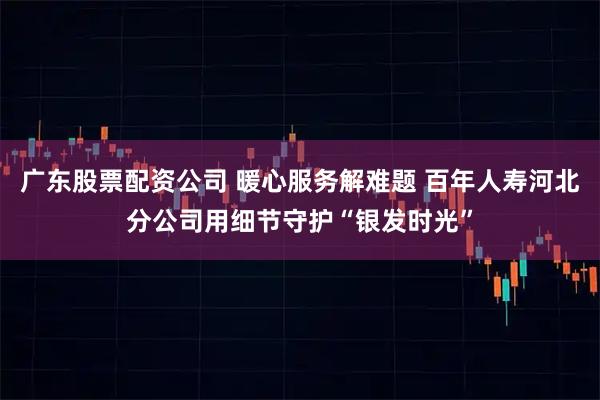 广东股票配资公司 暖心服务解难题 百年人寿河北分公司用细节守护“银发时光”