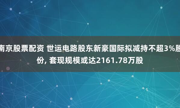 南京股票配资 世运电路股东新豪国际拟减持不超3%股份, 套现规模或达2161.78万股