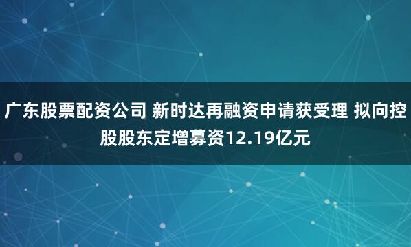 广东股票配资公司 新时达再融资申请获受理 拟向控股股东定增募资12.19亿元