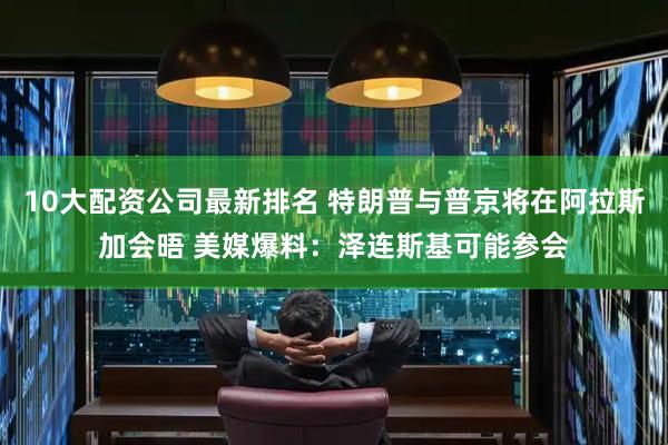10大配资公司最新排名 特朗普与普京将在阿拉斯加会晤 美媒爆料：泽连斯基可能参会