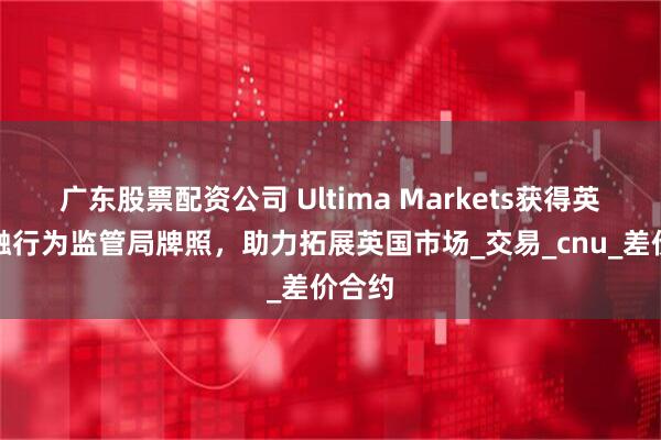广东股票配资公司 Ultima Markets获得英国金融行为监管局牌照，助力拓展英国市场_交易_cnu_差价合约