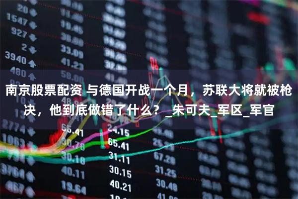 南京股票配资 与德国开战一个月，苏联大将就被枪决，他到底做错了什么？_朱可夫_军区_军官