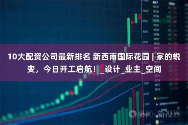 10大配资公司最新排名 新西南国际花园 | 家的蜕变，今日开工启航！_设计_业主_空间