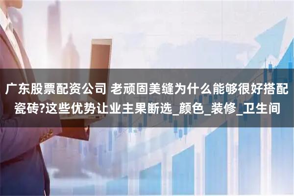 广东股票配资公司 老顽固美缝为什么能够很好搭配瓷砖?这些优势让业主果断选_颜色_装修_卫生间